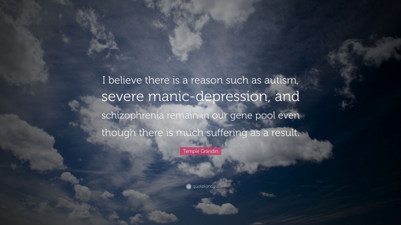 Temple Grandin Quote: “I believe there is a reason such as autism, severe manic-depression, and schizophrenia remain in our gene pool even though there is much suffering as a result.”