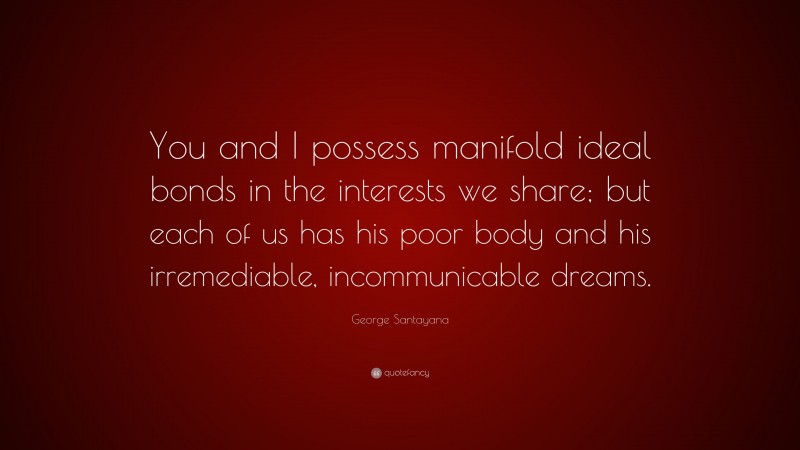 George Santayana Quote: “You and I possess manifold ideal bonds in the interests we share; but each of us has his poor body and his irremediable, incommunicable dreams.”