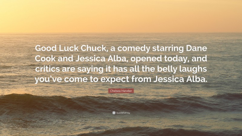 Chelsea Handler Quote: “Good Luck Chuck, a comedy starring Dane Cook and Jessica Alba, opened today, and critics are saying it has all the belly laughs you’ve come to expect from Jessica Alba.”