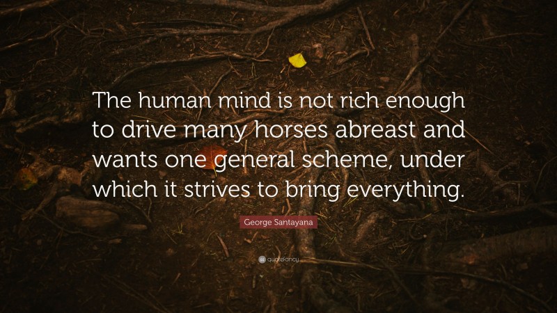 George Santayana Quote: “The human mind is not rich enough to drive many horses abreast and wants one general scheme, under which it strives to bring everything.”