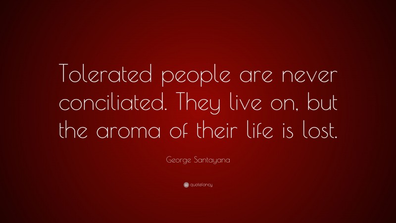 George Santayana Quote: “Tolerated people are never conciliated. They live on, but the aroma of their life is lost.”