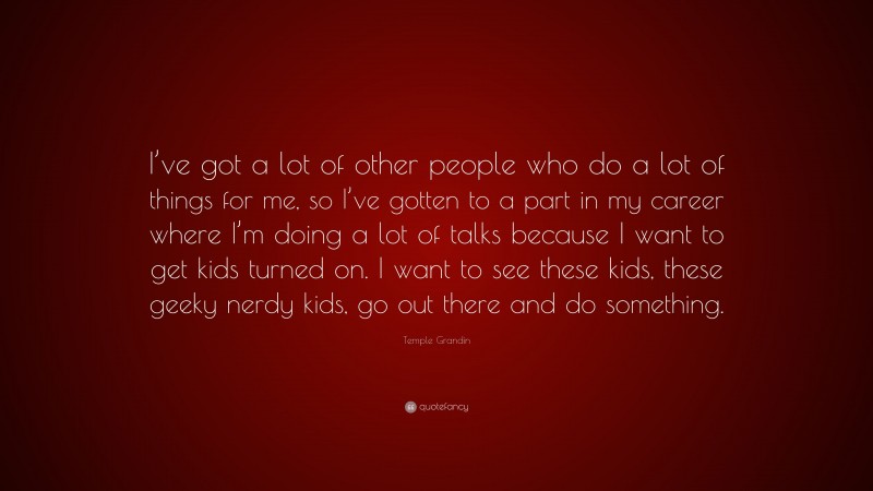 Temple Grandin Quote: “I’ve got a lot of other people who do a lot of things for me, so I’ve gotten to a part in my career where I’m doing a lot of talks because I want to get kids turned on. I want to see these kids, these geeky nerdy kids, go out there and do something.”
