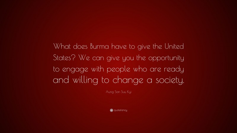 Aung San Suu Kyi Quote: “What does Burma have to give the United States? We can give you the opportunity to engage with people who are ready and willing to change a society.”