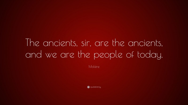Molière Quote: “The ancients, sir, are the ancients, and we are the people of today.”