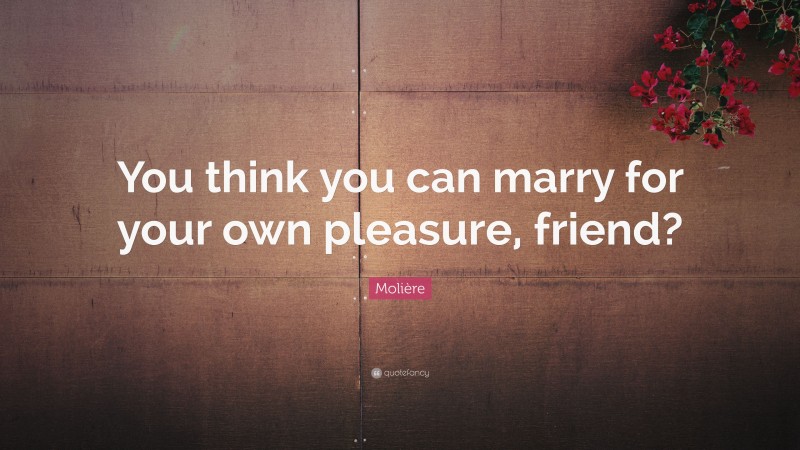 Molière Quote: “You think you can marry for your own pleasure, friend?”