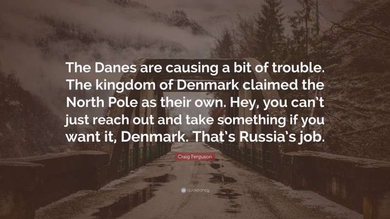 Craig Ferguson Quote: “The Danes are causing a bit of trouble. The kingdom of Denmark claimed the North Pole as their own. Hey, you can’t just reach out and take something if you want it, Denmark. That’s Russia’s job.”