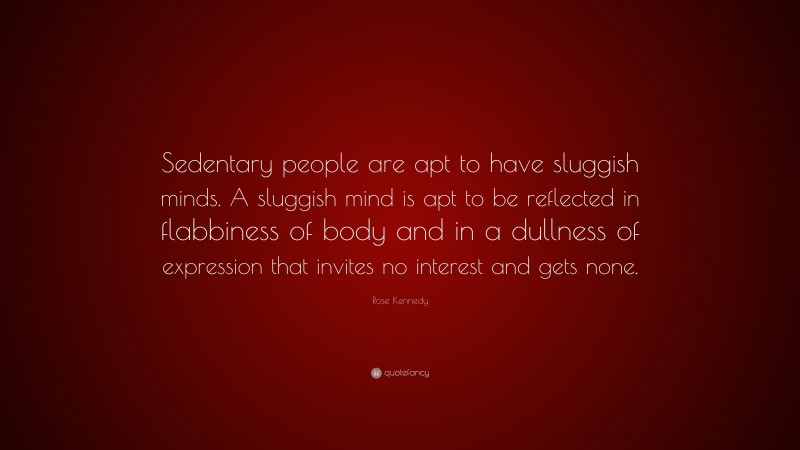 Rose Kennedy Quote: “Sedentary people are apt to have sluggish minds. A sluggish mind is apt to be reflected in flabbiness of body and in a dullness of expression that invites no interest and gets none.”