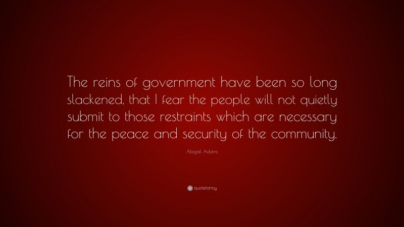 Abigail Adams Quote: “The reins of government have been so long slackened, that I fear the people will not quietly submit to those restraints which are necessary for the peace and security of the community.”