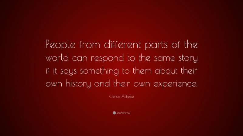 Chinua Achebe Quote: “People from different parts of the world can respond to the same story if it says something to them about their own history and their own experience.”