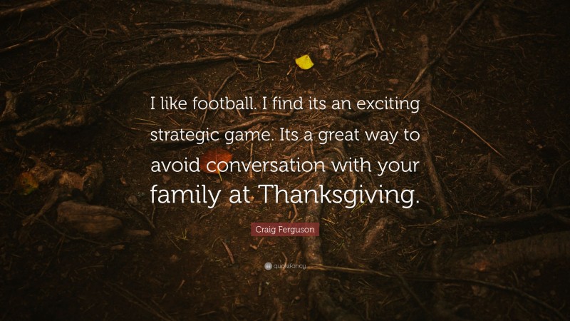 Craig Ferguson Quote: “I like football. I find its an exciting strategic game. Its a great way to avoid conversation with your family at Thanksgiving.”