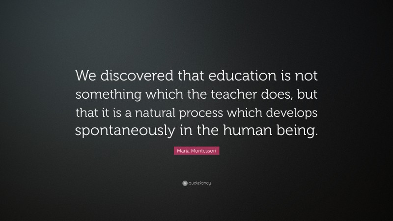 Maria Montessori Quote: “We discovered that education is not something which the teacher does, but that it is a natural process which develops spontaneously in the human being.”