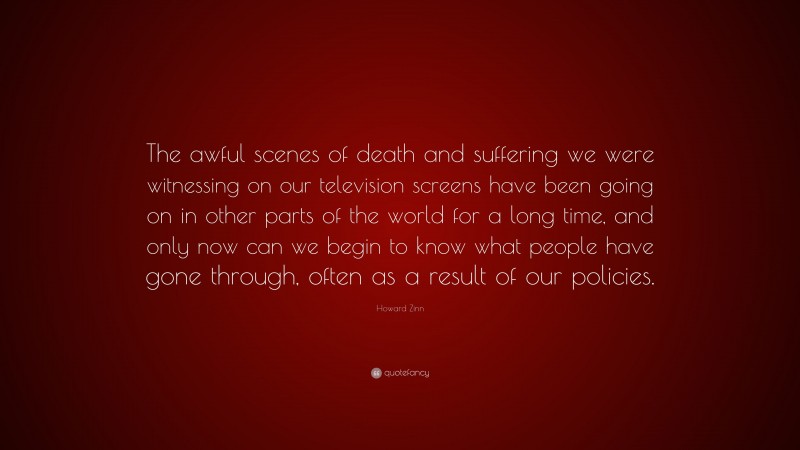 Howard Zinn Quote: “The awful scenes of death and suffering we were witnessing on our television screens have been going on in other parts of the world for a long time, and only now can we begin to know what people have gone through, often as a result of our policies.”