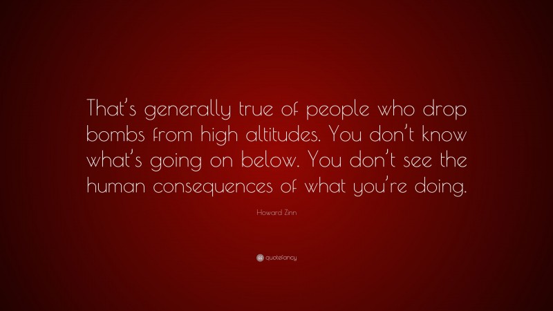 Howard Zinn Quote: “That’s generally true of people who drop bombs from high altitudes. You don’t know what’s going on below. You don’t see the human consequences of what you’re doing.”