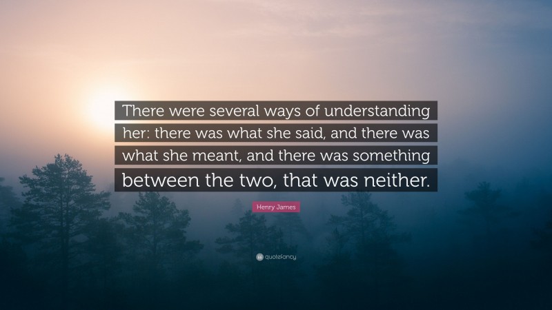 Henry James Quote: “There were several ways of understanding her: there was what she said, and there was what she meant, and there was something between the two, that was neither.”