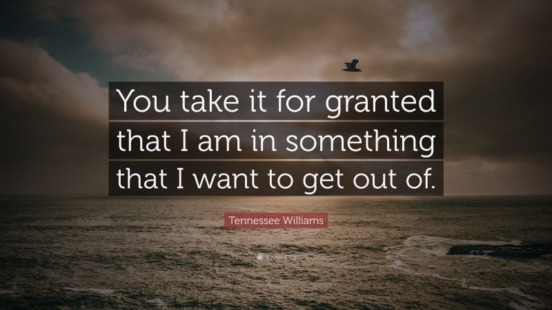 Tennessee Williams Quote: “You take it for granted that I am in something that I want to get out of.”