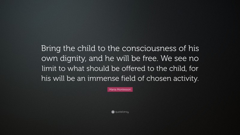 Maria Montessori Quote: “Bring the child to the consciousness of his own dignity, and he will be free. We see no limit to what should be offered to the child, for his will be an immense field of chosen activity.”
