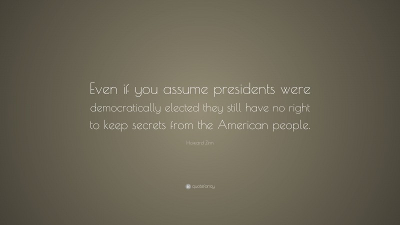 Howard Zinn Quote: “Even if you assume presidents were democratically elected they still have no right to keep secrets from the American people.”