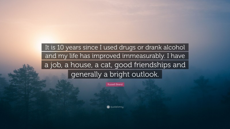 Russell Brand Quote: “It is 10 years since I used drugs or drank alcohol and my life has improved immeasurably. I have a job, a house, a cat, good friendships and generally a bright outlook.”