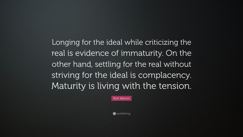 Rick Warren Quote: “Longing for the ideal while criticizing the real is evidence of immaturity. On the other hand, settling for the real without striving for the ideal is complacency. Maturity is living with the tension.”