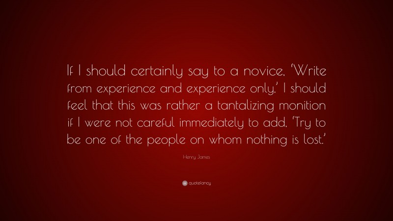Henry James Quote: “If I should certainly say to a novice, ‘Write from experience and experience only,’ I should feel that this was rather a tantalizing monition if I were not careful immediately to add, ‘Try to be one of the people on whom nothing is lost.’”