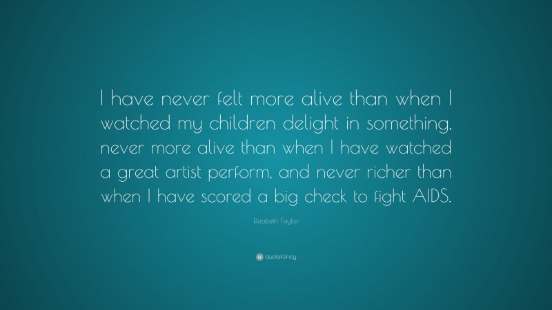 Elizabeth Taylor Quote: “I have never felt more alive than when I watched my children delight in something, never more alive than when I have watched a great artist perform, and never richer than when I have scored a big check to fight AIDS.”