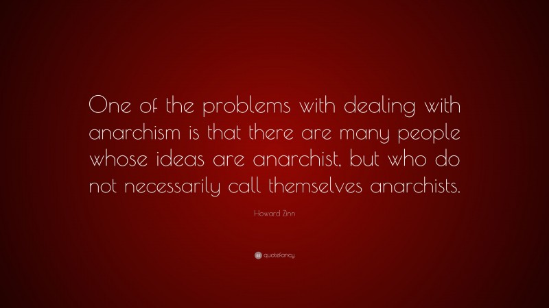 Howard Zinn Quote: “One of the problems with dealing with anarchism is that there are many people whose ideas are anarchist, but who do not necessarily call themselves anarchists.”