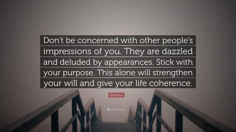 Epictetus Quote: “Don’t be concerned with other people’s impressions of you. They are dazzled and deluded by appearances. Stick with your purpose. This alone will strengthen your will and give your life coherence.”