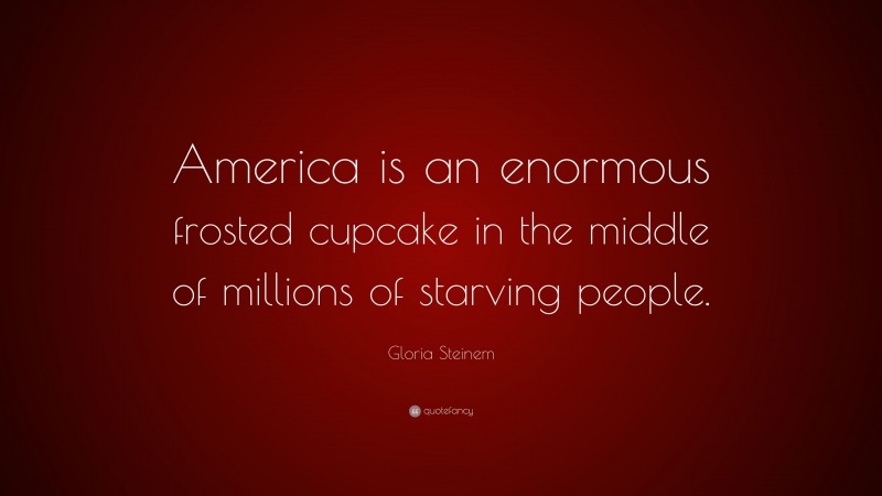 Gloria Steinem Quote: “America is an enormous frosted cupcake in the middle of millions of starving people.”