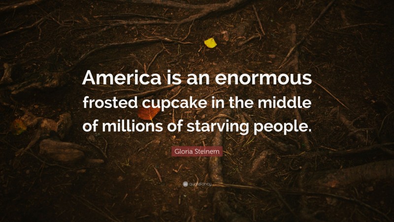 Gloria Steinem Quote: “America is an enormous frosted cupcake in the middle of millions of starving people.”