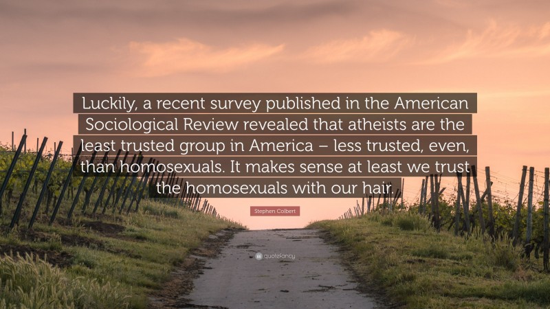 Stephen Colbert Quote: “Luckily, a recent survey published in the American Sociological Review revealed that atheists are the least trusted group in America – less trusted, even, than homosexuals. It makes sense at least we trust the homosexuals with our hair.”