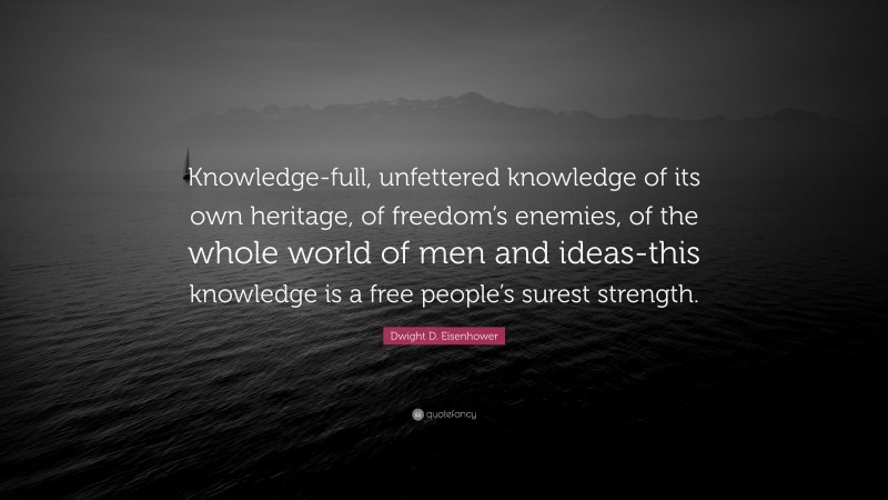 Dwight D. Eisenhower Quote: “Knowledge-full, unfettered knowledge of its own heritage, of freedom’s enemies, of the whole world of men and ideas-this knowledge is a free people’s surest strength.”