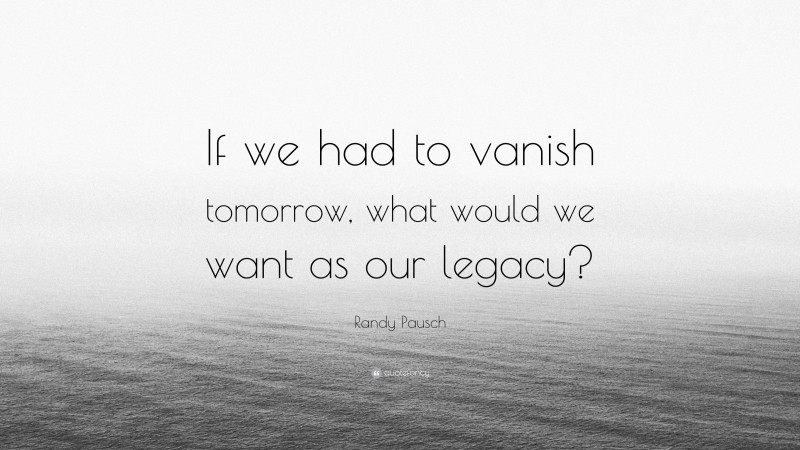 Randy Pausch Quote: “If we had to vanish tomorrow, what would we want as our legacy?”