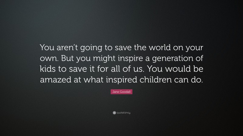 Jane Goodall Quote: “You aren’t going to save the world on your own. But you might inspire a generation of kids to save it for all of us. You would be amazed at what inspired children can do.”