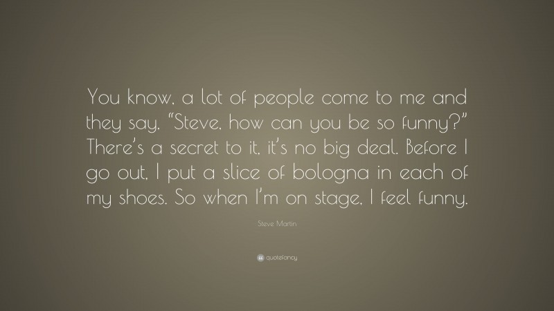 Steve Martin Quote: “You know, a lot of people come to me and they say, “Steve, how can you be so funny?” There’s a secret to it, it’s no big deal. Before I go out, I put a slice of bologna in each of my shoes. So when I’m on stage, I feel funny.”