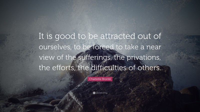 Charlotte Brontë Quote: “It is good to be attracted out of ourselves, to be forced to take a near view of the sufferings, the privations, the efforts, the difficulties of others.”
