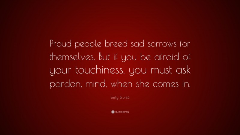 Emily Brontë Quote: “Proud people breed sad sorrows for themselves. But if you be afraid of your touchiness, you must ask pardon, mind, when she comes in.”
