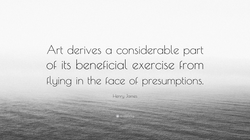 Henry James Quote: “Art derives a considerable part of its beneficial exercise from flying in the face of presumptions.”