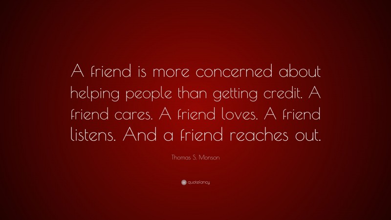 Thomas S. Monson Quote: “A friend is more concerned about helping people than getting credit. A friend cares. A friend loves. A friend listens. And a friend reaches out.”