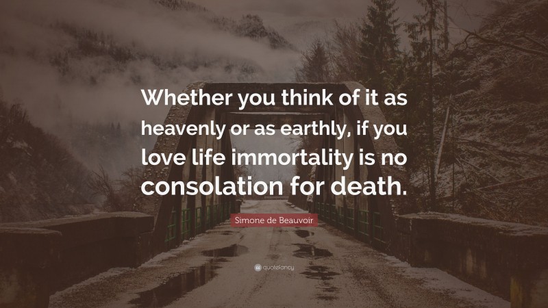 Simone de Beauvoir Quote: “Whether you think of it as heavenly or as earthly, if you love life immortality is no consolation for death.”