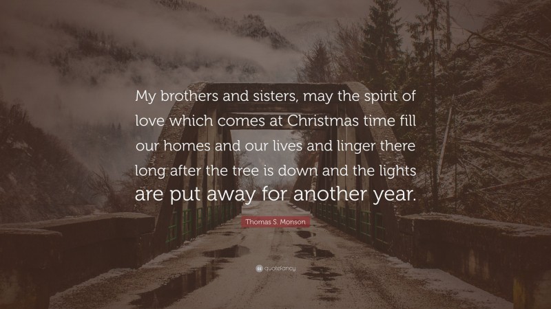 Thomas S. Monson Quote: “My brothers and sisters, may the spirit of love which comes at Christmas time fill our homes and our lives and linger there long after the tree is down and the lights are put away for another year.”