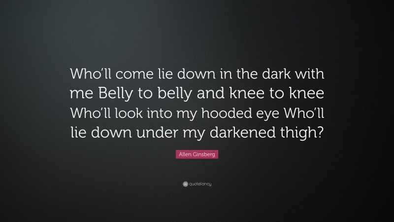Allen Ginsberg Quote: “Who’ll come lie down in the dark with me Belly to belly and knee to knee Who’ll look into my hooded eye Who’ll lie down under my darkened thigh?”