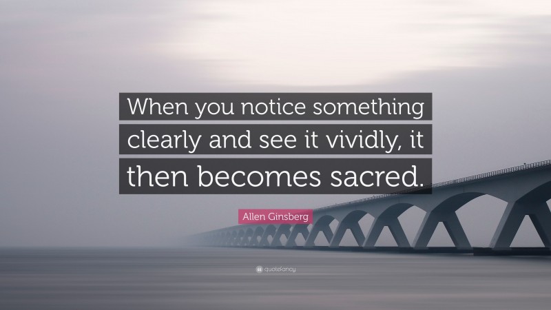 Allen Ginsberg Quote: “When you notice something clearly and see it vividly, it then becomes sacred.”