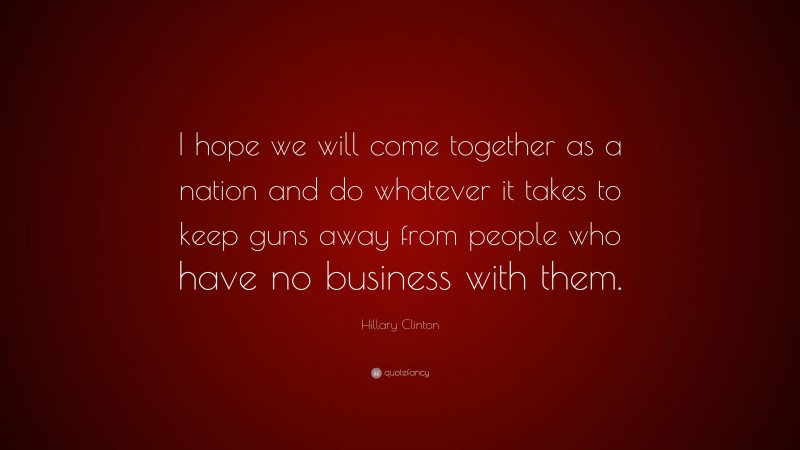 Hillary Clinton Quote: “I hope we will come together as a nation and do whatever it takes to keep guns away from people who have no business with them.”