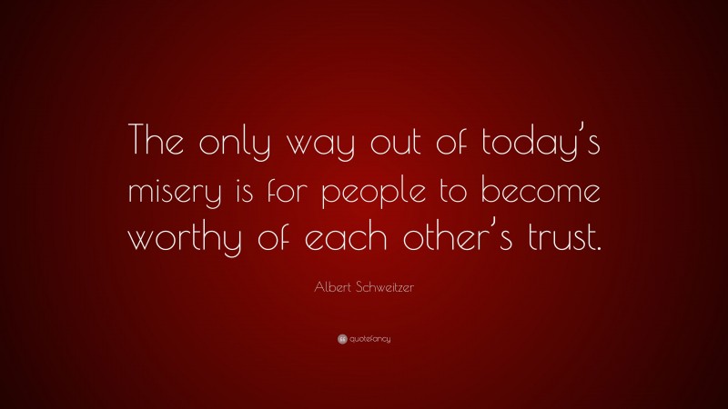 Albert Schweitzer Quote: “The only way out of today’s misery is for people to become worthy of each other’s trust.”