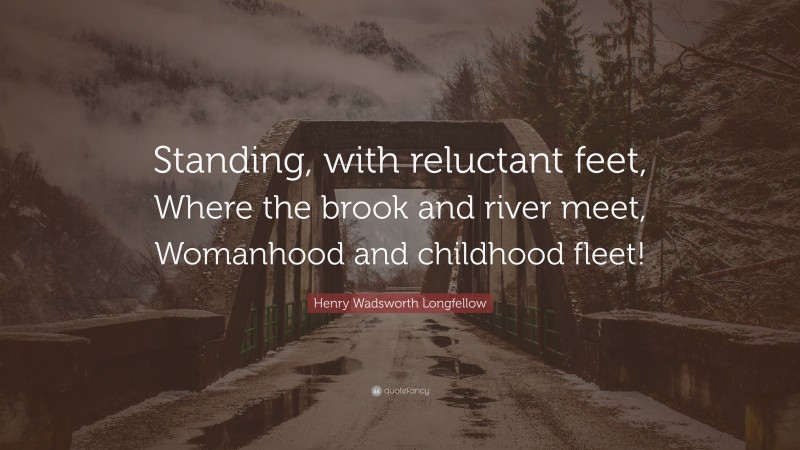 Henry Wadsworth Longfellow Quote: “Standing, with reluctant feet, Where the brook and river meet, Womanhood and childhood fleet!”