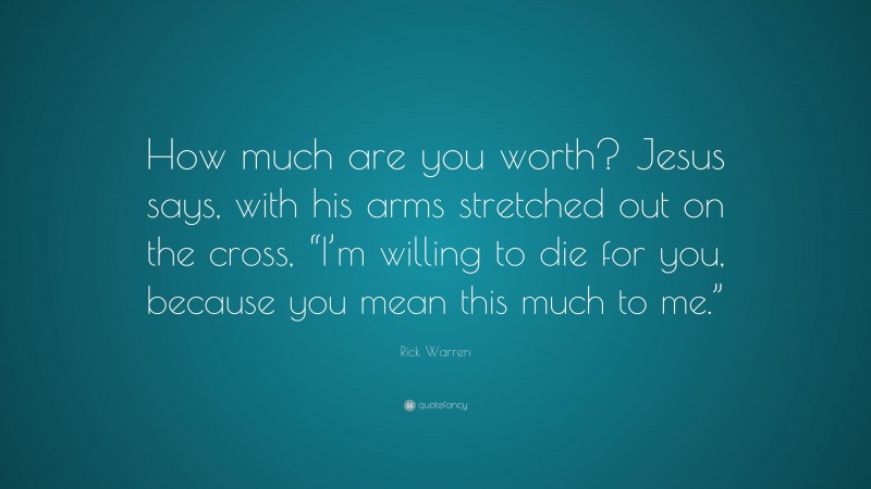 Rick Warren Quote: “How much are you worth? Jesus says, with his arms stretched out on the cross, “I’m willing to die for you, because you mean this much to me.””