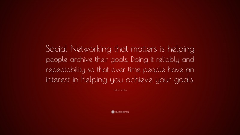 Seth Godin Quote: “Social Networking that matters is helping people archive their goals. Doing it reliably and repeatability so that over time people have an interest in helping you achieve your goals.”