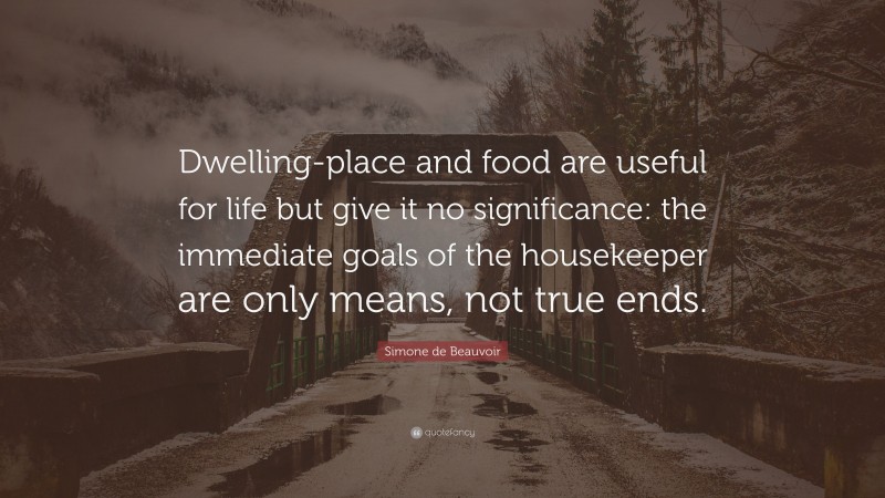 Simone de Beauvoir Quote: “Dwelling-place and food are useful for life but give it no significance: the immediate goals of the housekeeper are only means, not true ends.”