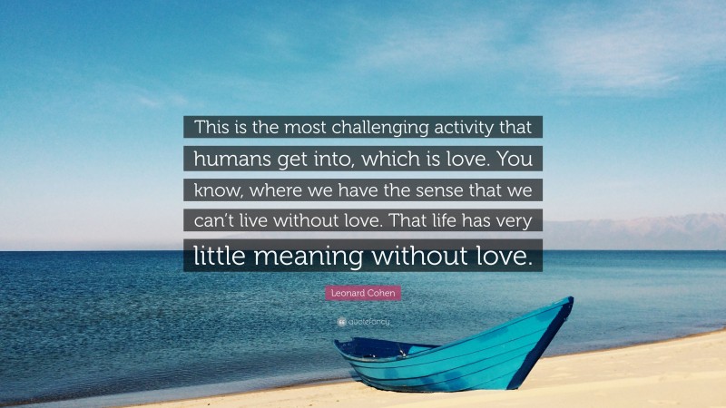 Leonard Cohen Quote: “This is the most challenging activity that humans get into, which is love. You know, where we have the sense that we can’t live without love. That life has very little meaning without love.”