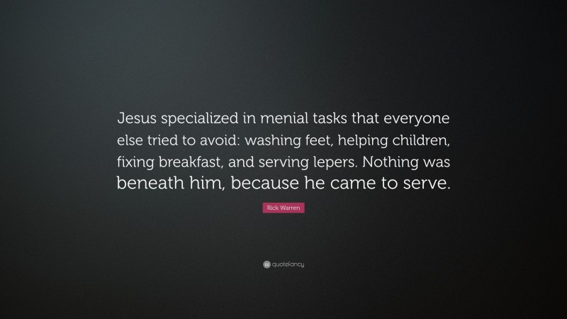 Rick Warren Quote: “Jesus specialized in menial tasks that everyone else tried to avoid: washing feet, helping children, fixing breakfast, and serving lepers. Nothing was beneath him, because he came to serve.”
